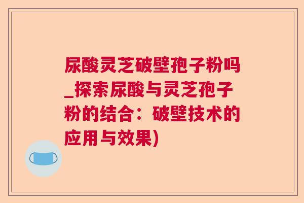 尿酸灵芝破壁孢子粉吗_探索尿酸与灵芝孢子粉的结合:破壁技术的应用与效果) 尿酸灵芝破壁孢子粉吗_探索尿酸与灵芝孢子粉的结合:破壁技术的应用与效果)