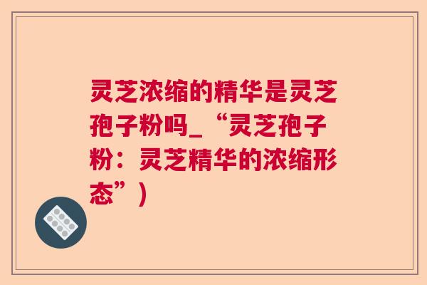 灵芝浓缩的精华是灵芝孢子粉吗_“灵芝孢子粉:灵芝精华的浓缩形态”) 灵芝浓缩的精华是灵芝孢子粉吗_“灵芝孢子粉:灵芝精华的浓缩形态”)