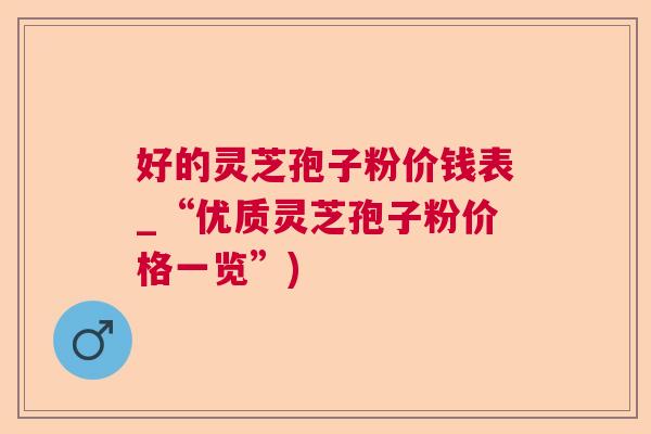 好的灵芝孢子粉价钱表_“优质灵芝孢子粉价格一览”) 好的灵芝孢子粉价钱表_“优质灵芝孢子粉价格一览”)