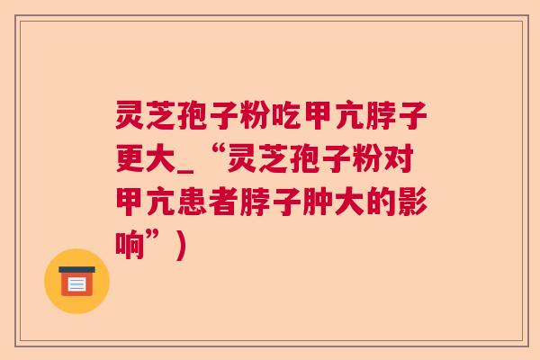 灵芝孢子粉吃甲亢脖子更大_“灵芝孢子粉对甲亢患者脖子肿大的影响”) 灵芝孢子粉吃甲亢脖子更大_“灵芝孢子粉对甲亢患者脖子肿大的影响”)