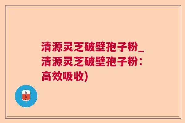清源灵芝破壁孢子粉_清源灵芝破壁孢子粉:高效吸收) 清源灵芝破壁孢子粉_清源灵芝破壁孢子粉:高效吸收)