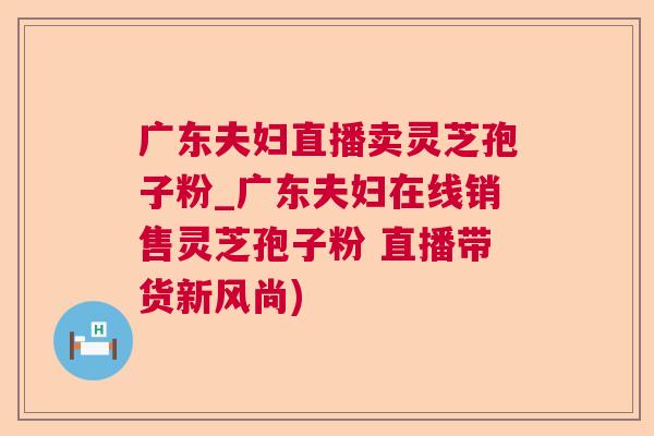 广东夫妇直播卖灵芝孢子粉_广东夫妇在线销售灵芝孢子粉 直播带货新风尚) 广东夫妇直播卖灵芝孢子粉_广东夫妇在线销售灵芝孢子粉 直播带货新风尚)