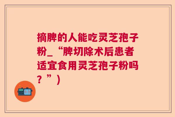 摘脾的人能吃灵芝孢子粉_“脾切除术后患者适宜食用灵芝孢子粉吗?”) 摘脾的人能吃灵芝孢子粉_“脾切除术后患者适宜食用灵芝孢子粉吗?”)