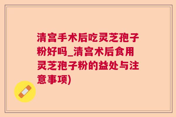 清宫手术后吃灵芝孢子粉好吗_清宫术后食用灵芝孢子粉的益处与注意事项) 清宫手术后吃灵芝孢子粉好吗_清宫术后食用灵芝孢子粉的益处与注意事项)