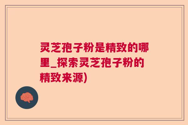 灵芝孢子粉是精致的哪里_探索灵芝孢子粉的精致来源) 灵芝孢子粉是精致的哪里_探索灵芝孢子粉的精致来源)