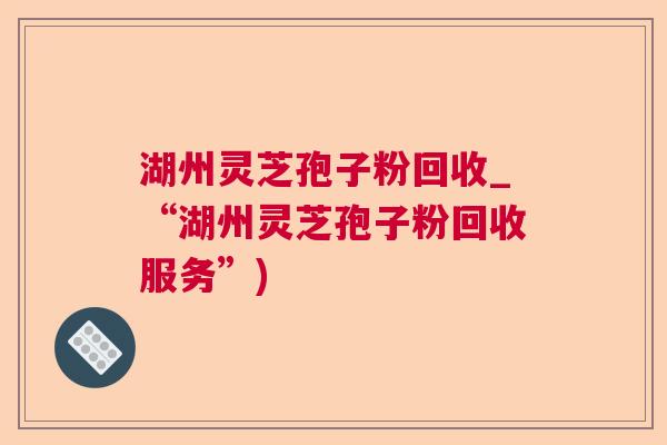 湖州灵芝孢子粉回收_“湖州灵芝孢子粉回收服务”) 湖州灵芝孢子粉回收_“湖州灵芝孢子粉回收服务”)