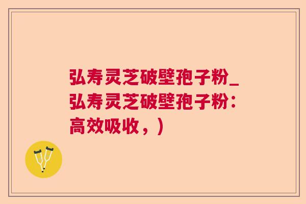 弘寿灵芝破壁孢子粉_弘寿灵芝破壁孢子粉:高效吸收,) 弘寿灵芝破壁孢子粉_弘寿灵芝破壁孢子粉:高效吸收,)