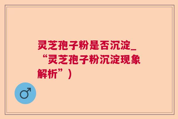 灵芝孢子粉是否沉淀_“灵芝孢子粉沉淀现象解析”) 灵芝孢子粉是否沉淀_“灵芝孢子粉沉淀现象解析”)