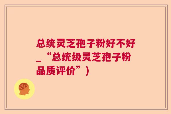 总统灵芝孢子粉好不好_“总统级灵芝孢子粉品质评价”) 总统灵芝孢子粉好不好_“总统级灵芝孢子粉品质评价”)