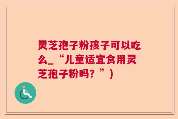 灵芝孢子粉孩子可以吃么_“儿童适宜食用灵芝孢子粉吗?”) 灵芝孢子粉孩子可以吃么_“儿童适宜食用灵芝孢子粉吗?”)