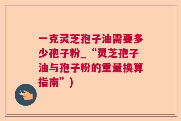 一克灵芝孢子油需要多少孢子粉_“灵芝孢子油与孢子粉的重量换算指南”)