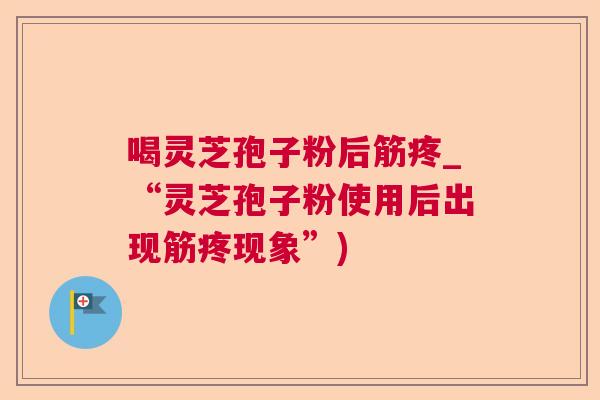 喝灵芝孢子粉后筋疼_“灵芝孢子粉使用后出现筋疼现象”) 喝灵芝孢子粉后筋疼_“灵芝孢子粉使用后出现筋疼现象”)