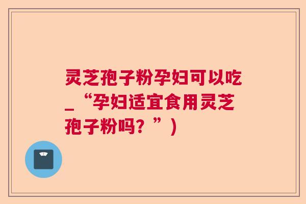 灵芝孢子粉孕妇可以吃_“孕妇适宜食用灵芝孢子粉吗?”) 灵芝孢子粉孕妇可以吃_“孕妇适宜食用灵芝孢子粉吗?”)