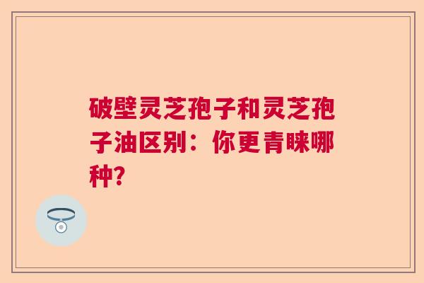 破壁灵芝孢子和灵芝孢子油区别:你更青睐哪种? 破壁灵芝孢子和灵芝孢子油区别:你更青睐哪种?