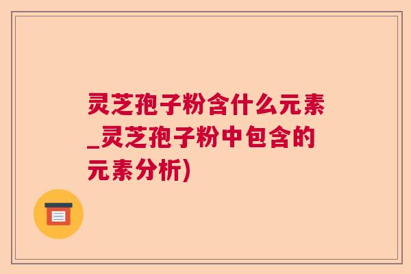 灵芝孢子粉含什么元素_灵芝孢子粉中包含的元素分析) 灵芝孢子粉含什么元素_灵芝孢子粉中包含的元素分析)