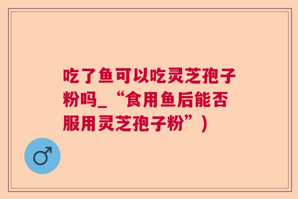吃了鱼可以吃灵芝孢子粉吗_“食用鱼后能否服用灵芝孢子粉”) 吃了鱼可以吃灵芝孢子粉吗_“食用鱼后能否服用灵芝孢子粉”)