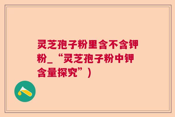 灵芝孢子粉里含不含钾粉_“灵芝孢子粉中钾含量探究”) 灵芝孢子粉里含不含钾粉_“灵芝孢子粉中钾含量探究”)