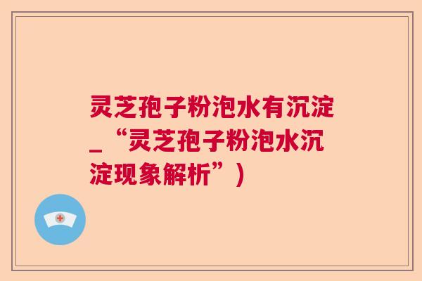 灵芝孢子粉泡水有沉淀_“灵芝孢子粉泡水沉淀现象解析”) 灵芝孢子粉泡水有沉淀_“灵芝孢子粉泡水沉淀现象解析”)