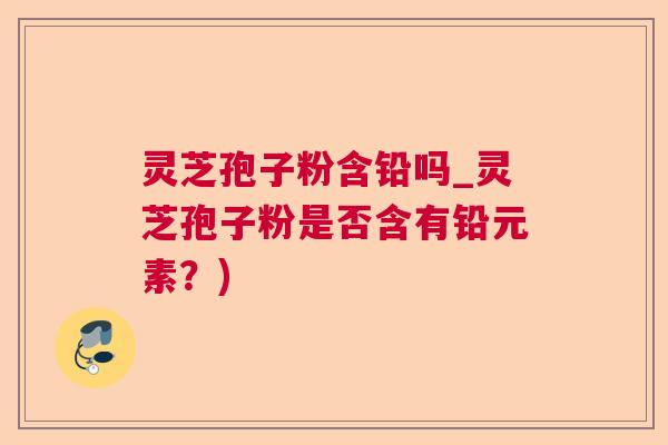 灵芝孢子粉含铅吗_灵芝孢子粉是否含有铅元素?) 灵芝孢子粉含铅吗_灵芝孢子粉是否含有铅元素?)