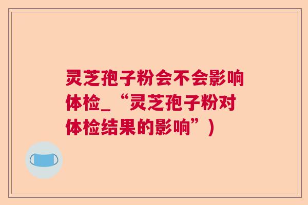 灵芝孢子粉会不会影响体检_“灵芝孢子粉对体检结果的影响”) 灵芝孢子粉会不会影响体检_“灵芝孢子粉对体检结果的影响”)