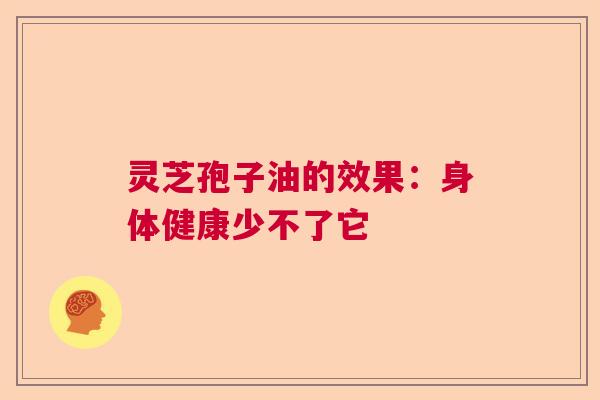 灵芝孢子油的效果:身体健康少不了它 灵芝孢子油的效果:身体健康少不了它