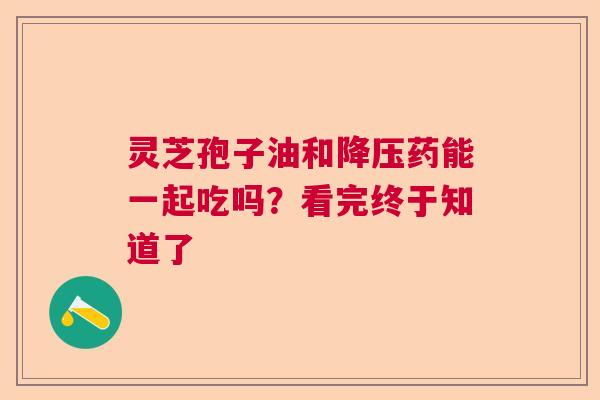 灵芝孢子油和药能一起吃吗?看完终于知道了 灵芝孢子油和药能一起吃吗?看完终于知道了