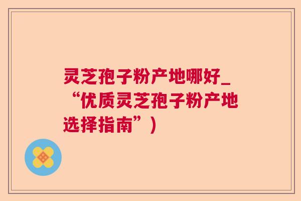 灵芝孢子粉产地哪好_“优质灵芝孢子粉产地选择指南”) 灵芝孢子粉产地哪好_“优质灵芝孢子粉产地选择指南”)