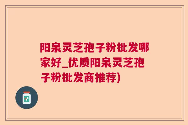 阳泉灵芝孢子粉批发哪家好_优质阳泉灵芝孢子粉批发商推荐) 阳泉灵芝孢子粉批发哪家好_优质阳泉灵芝孢子粉批发商推荐)