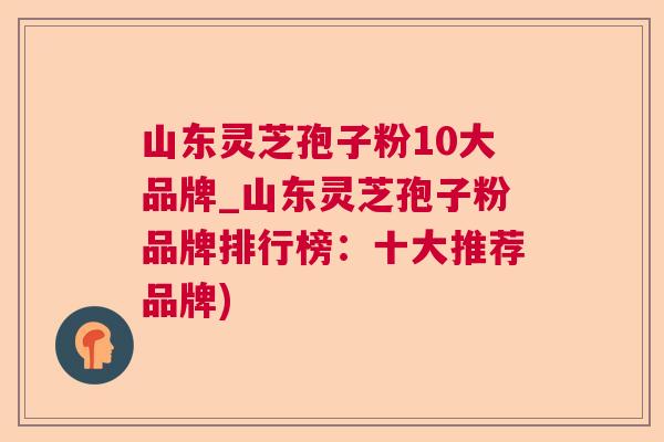 山东灵芝孢子粉10大品牌_山东灵芝孢子粉品牌排行榜:十大推荐品牌) 山东灵芝孢子粉10大品牌_山东灵芝孢子粉品牌排行榜:十大推荐品牌)