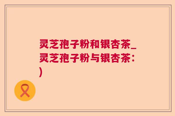 灵芝孢子粉和银杏茶_灵芝孢子粉与银杏茶:) 灵芝孢子粉和银杏茶_灵芝孢子粉与银杏茶:)