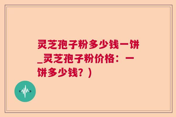 灵芝孢子粉多少钱一饼_灵芝孢子粉价格:一饼多少钱?) 灵芝孢子粉多少钱一饼_灵芝孢子粉价格:一饼多少钱?)