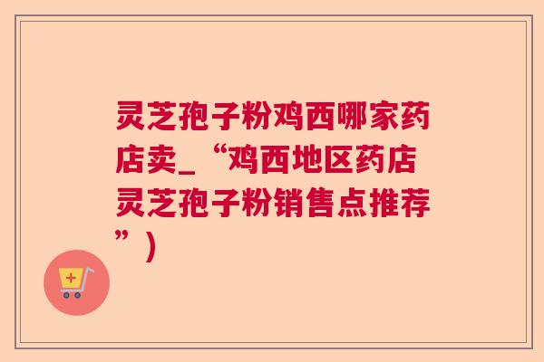 灵芝孢子粉鸡西哪家药店卖_“鸡西地区药店灵芝孢子粉销售点推荐”) 灵芝孢子粉鸡西哪家药店卖_“鸡西地区药店灵芝孢子粉销售点推荐”)
