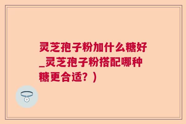 灵芝孢子粉加什么糖好_灵芝孢子粉搭配哪种糖更合适?) 灵芝孢子粉加什么糖好_灵芝孢子粉搭配哪种糖更合适?)