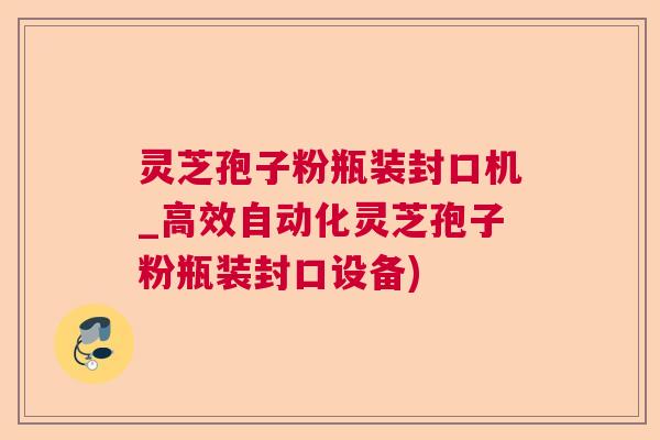 灵芝孢子粉瓶装封口机_高效自动化灵芝孢子粉瓶装封口设备) 灵芝孢子粉瓶装封口机_高效自动化灵芝孢子粉瓶装封口设备)