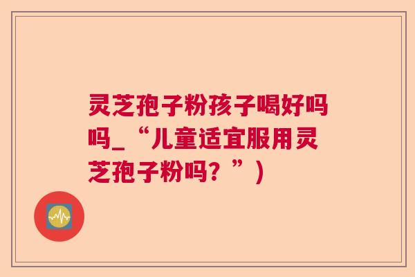 灵芝孢子粉孩子喝好吗吗_“儿童适宜服用灵芝孢子粉吗?”) 灵芝孢子粉孩子喝好吗吗_“儿童适宜服用灵芝孢子粉吗?”)