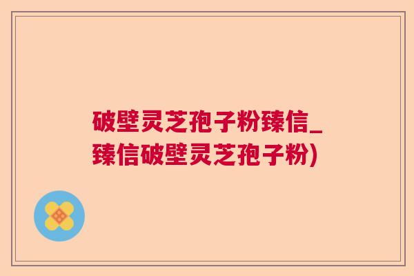 破壁灵芝孢子粉臻信_臻信破壁灵芝孢子粉) 破壁灵芝孢子粉臻信_臻信破壁灵芝孢子粉)