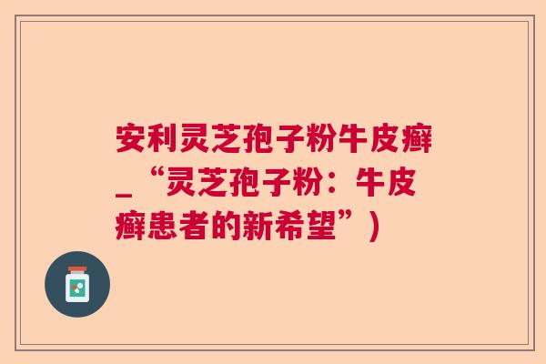 安利灵芝孢子粉牛皮癣_“灵芝孢子粉：牛皮癣患者的新希望”)