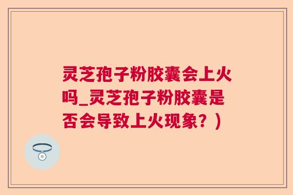灵芝孢子粉胶囊会上火吗_灵芝孢子粉胶囊是否会导致上火现象？)