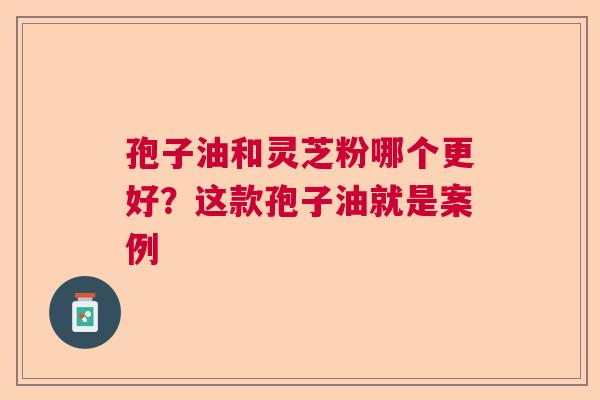 孢子油和灵芝粉哪个更好?这款孢子油就是案例 孢子油和灵芝粉哪个更好?这款孢子油就是案例
