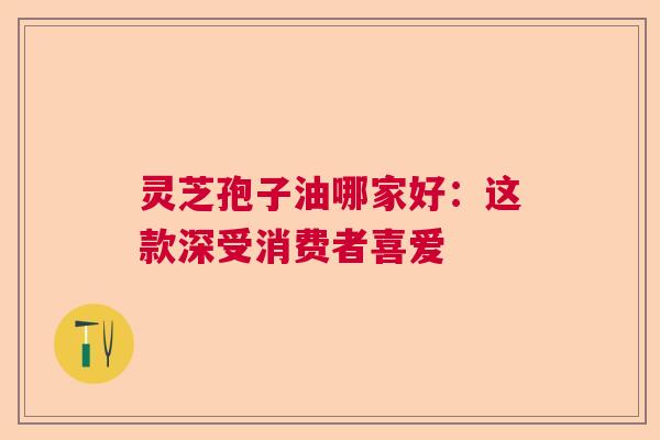 灵芝孢子油哪家好:这款深受消费者喜爱 灵芝孢子油哪家好:这款深受消费者喜爱