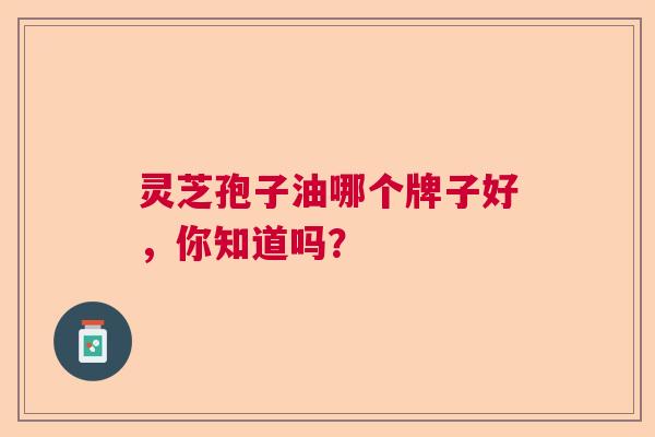 灵芝孢子油哪个牌子好,你知道吗? 灵芝孢子油哪个牌子好,你知道吗?