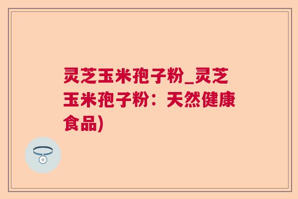 灵芝玉米孢子粉_灵芝玉米孢子粉:天然健康食品) 灵芝玉米孢子粉_灵芝玉米孢子粉:天然健康食品)
