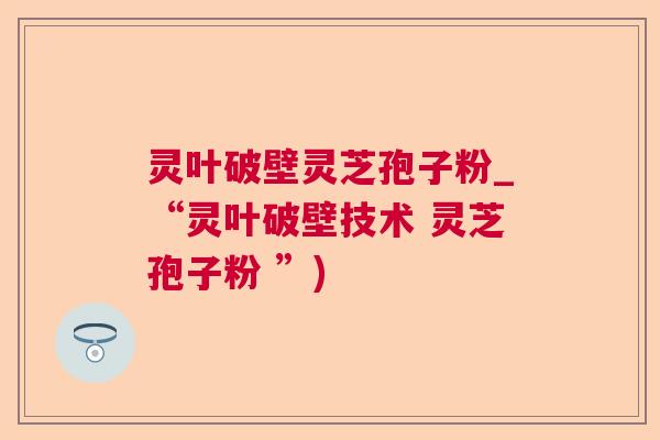 灵叶破壁灵芝孢子粉_“灵叶破壁技术 灵芝孢子粉 ”) 灵叶破壁灵芝孢子粉_“灵叶破壁技术 灵芝孢子粉 ”)