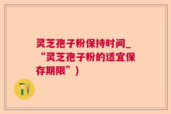 灵芝孢子粉保持时间_“灵芝孢子粉的适宜保存期限”) 灵芝孢子粉保持时间_“灵芝孢子粉的适宜保存期限”)