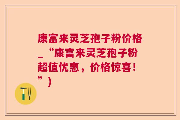 康富来灵芝孢子粉价格_“康富来灵芝孢子粉超值优惠,价格惊喜!”) 康富来灵芝孢子粉价格_“康富来灵芝孢子粉超值优惠,价格惊喜!”)