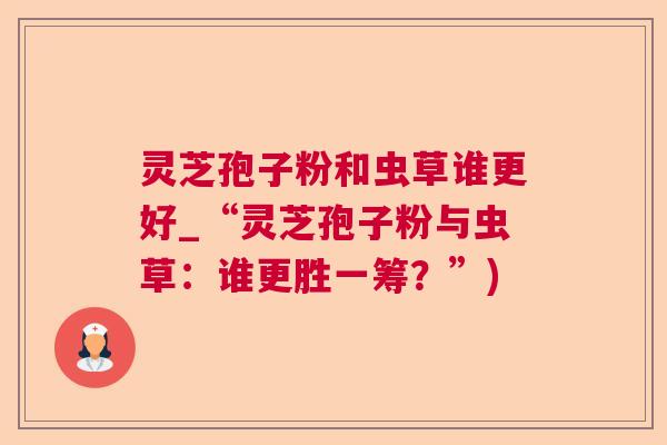 灵芝孢子粉和虫草谁更好_“灵芝孢子粉与虫草:谁更胜一筹?”) 灵芝孢子粉和虫草谁更好_“灵芝孢子粉与虫草:谁更胜一筹?”)