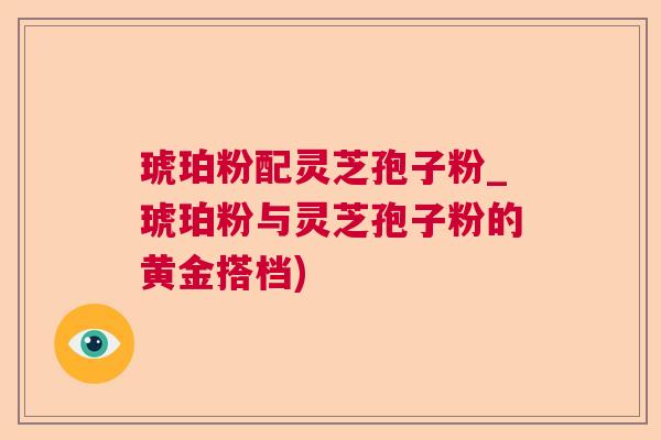 琥珀粉配灵芝孢子粉_琥珀粉与灵芝孢子粉的黄金搭档) 琥珀粉配灵芝孢子粉_琥珀粉与灵芝孢子粉的黄金搭档)