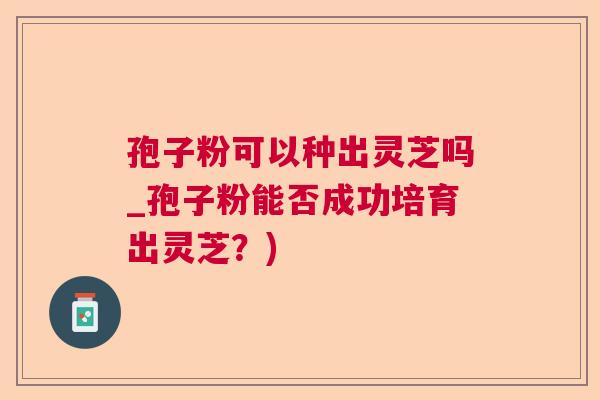 孢子粉可以种出灵芝吗_孢子粉能否成功培育出灵芝?) 孢子粉可以种出灵芝吗_孢子粉能否成功培育出灵芝?)