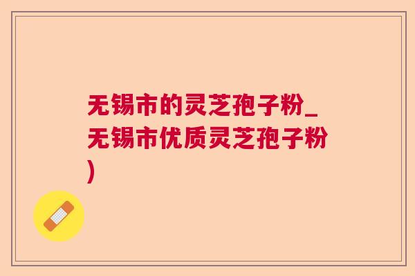 无锡市的灵芝孢子粉_无锡市优质灵芝孢子粉) 无锡市的灵芝孢子粉_无锡市优质灵芝孢子粉)