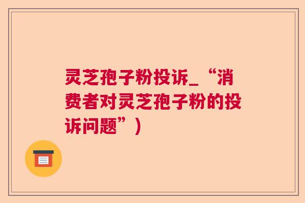灵芝孢子粉投诉_“消费者对灵芝孢子粉的投诉问题”) 灵芝孢子粉投诉_“消费者对灵芝孢子粉的投诉问题”)